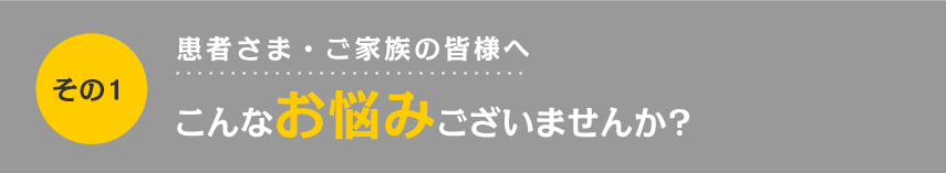 その１：患者さま・ご家族の皆様へ　こんなお悩みございませんか？